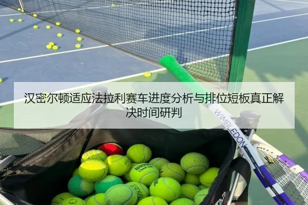 汉密尔顿适应法拉利赛车进度分析与排位短板真正解决时间研判